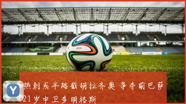 热刺或半路截胡拉齐奥 争夺前巴萨21岁中卫多明格斯