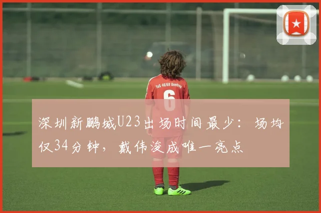 深圳新鹏城U23出场时间最少：场均仅34分钟，戴伟浚成唯一亮点