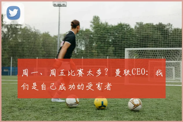 周一、周五比赛太多？曼联CEO：我们是自己成功的受害者