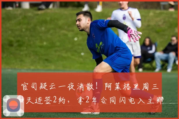 官司疑云一夜消散！阿莱格里周三1天连签2约，拿2年合同闪电入主那不勒斯