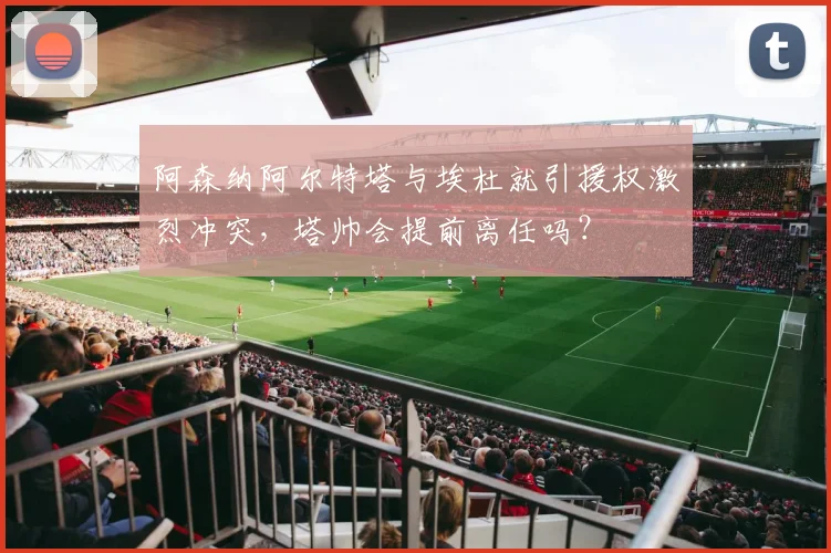 阿森纳阿尔特塔与埃杜就引援权激烈冲突,塔帅会提前离任吗?