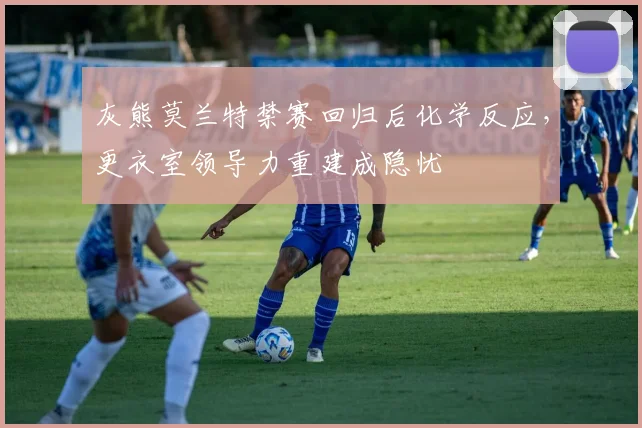 灰熊莫兰特禁赛回归后化学反应，更衣室领导力重建成隐忧