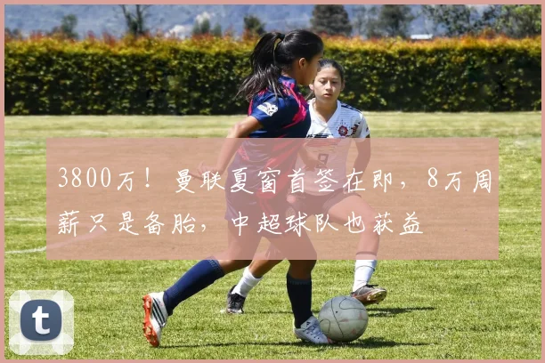 3800万!曼联夏窗首签在即,8万周薪只是备胎,中超球队也获益